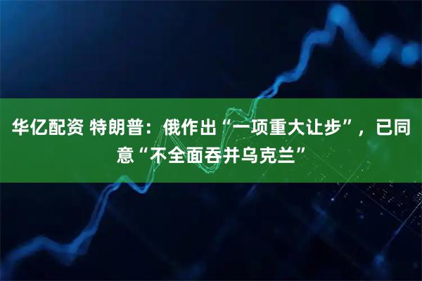 华亿配资 特朗普：俄作出“一项重大让步”，已同意“不全面吞并乌克兰”