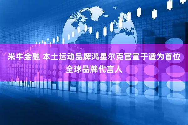 米牛金融 本土运动品牌鸿星尔克官宣于适为首位全球品牌代言人