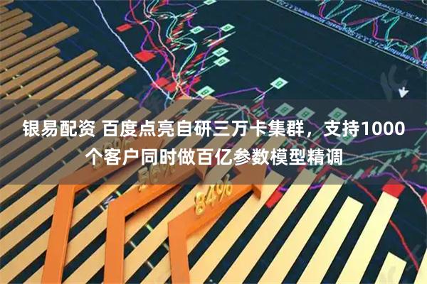 银易配资 百度点亮自研三万卡集群，支持1000个客户同时做百亿参数模型精调