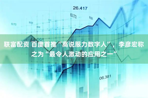 联富配资 百度首推“高说服力数字人”，李彦宏称之为“最令人激动的应用之一”