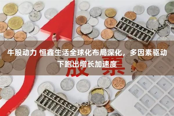 牛股动力 恒鑫生活全球化布局深化，多因素驱动下跑出增长加速度