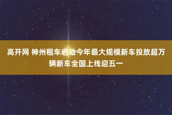 高开网 神州租车启动今年最大规模新车投放超万辆新车全国上线迎五一