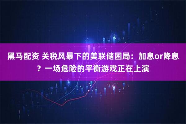 黑马配资 关税风暴下的美联储困局：加息or降息？一场危险的平衡游戏正在上演