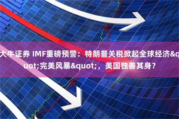 大牛证券 IMF重磅预警：特朗普关税掀起全球经济&quot;完美风暴&quot;，美国独善其身？