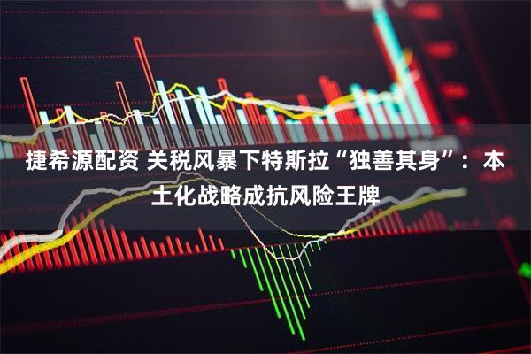 捷希源配资 关税风暴下特斯拉“独善其身”：本土化战略成抗风险王牌