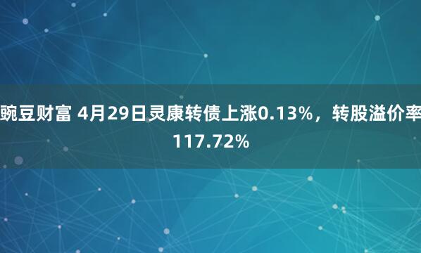 豌豆财富 4月29日灵康转债上涨0.13%，转股溢价率117.72%