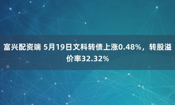 富兴配资端 5月19日文科转债上涨0.48%，转股溢价率32.32%