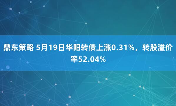 鼎东策略 5月19日华阳转债上涨0.31%，转股溢价率52.04%