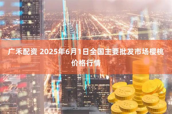 广禾配资 2025年6月1日全国主要批发市场樱桃价格行情