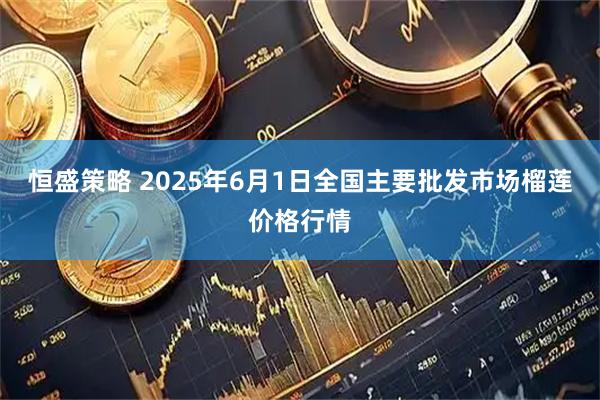 恒盛策略 2025年6月1日全国主要批发市场榴莲价格行情