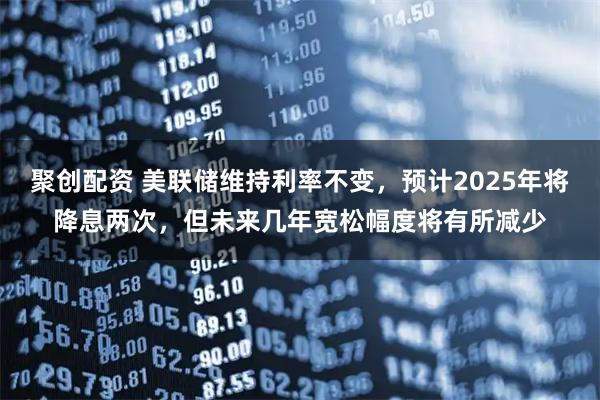 聚创配资 美联储维持利率不变，预计2025年将降息两次，但未来几年宽松幅度将有所减少