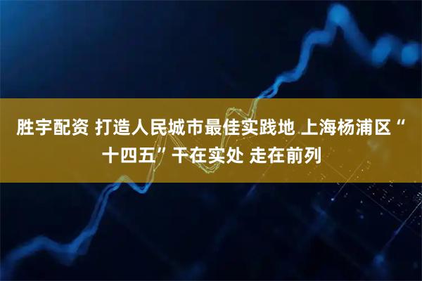 胜宇配资 打造人民城市最佳实践地 上海杨浦区“十四五”干在实处 走在前列