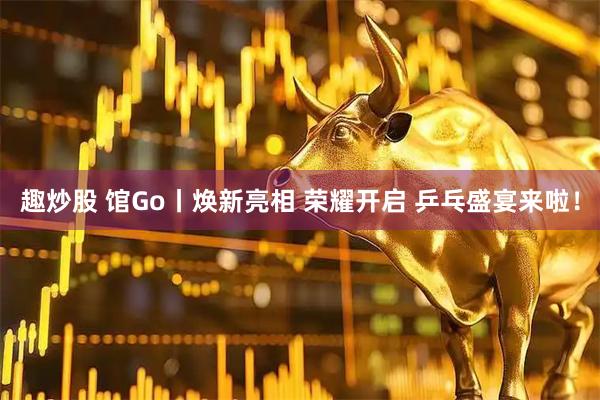 趣炒股 馆Go丨焕新亮相 荣耀开启 乒乓盛宴来啦！