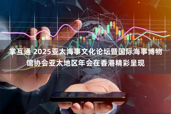 掌互通 2025亚太海事文化论坛暨国际海事博物馆协会亚太地区年会在香港精彩呈现