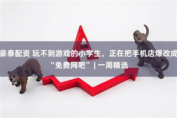 豪泰配资 玩不到游戏的小学生，正在把手机店爆改成“免费网吧” | 一周精选