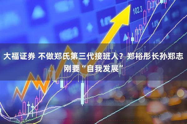 大福证券 不做郑氏第三代接班人？郑裕彤长孙郑志刚要“自我发展”