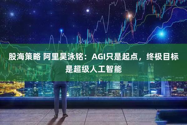 股海策略 阿里吴泳铭：AGI只是起点，终极目标是超级人工智能