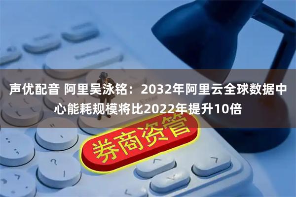 声优配音 阿里吴泳铭：2032年阿里云全球数据中心能耗规模将比2022年提升10倍