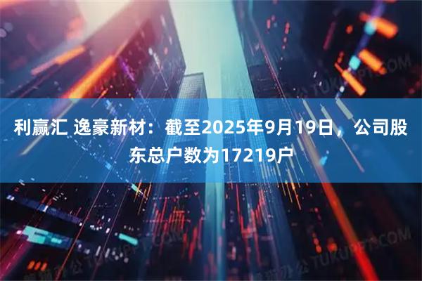 利赢汇 逸豪新材：截至2025年9月19日，公司股东总户数为17219户