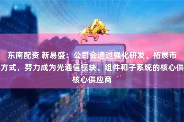 东南配资 新易盛：公司会通过强化研发、拓展市场等方式，努力成为光通信模块、组件和子系统的核心供应商