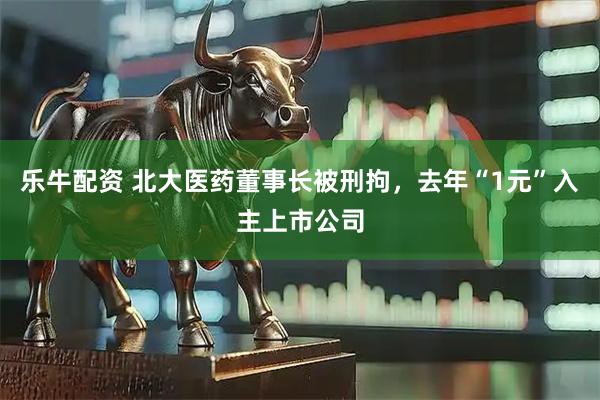 乐牛配资 北大医药董事长被刑拘，去年“1元”入主上市公司