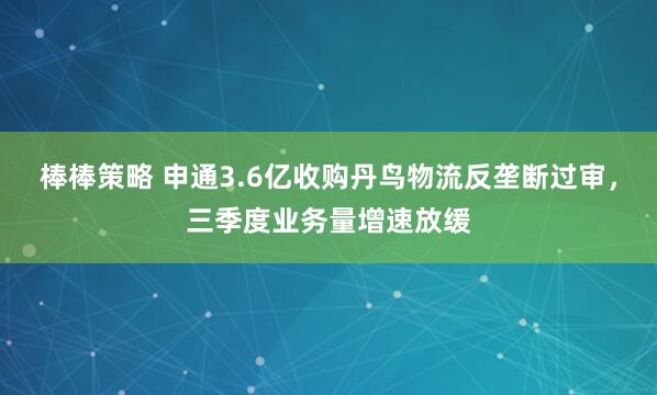 棒棒策略 申通3.6亿收购丹鸟物流反垄断过审，三季度业务量增速放缓