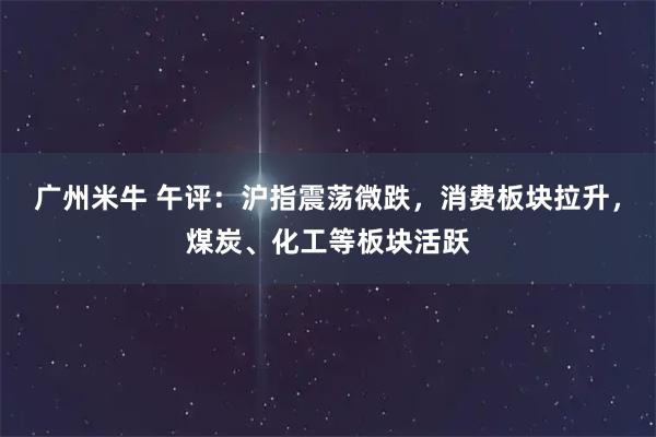 广州米牛 午评：沪指震荡微跌，消费板块拉升，煤炭、化工等板块活跃