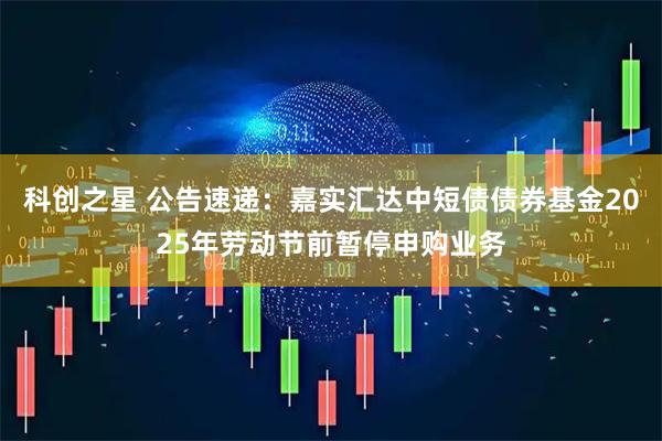 科创之星 公告速递：嘉实汇达中短债债券基金2025年劳动节前暂停申购业务