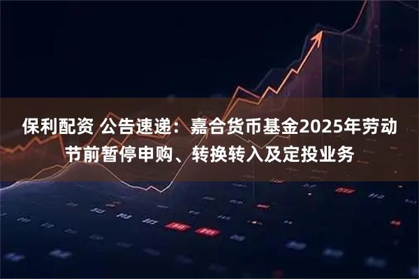 保利配资 公告速递：嘉合货币基金2025年劳动节前暂停申购、转换转入及定投业务