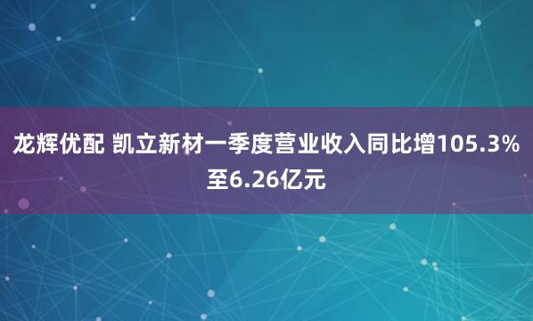 龙辉优配 凯立新材一季度营业收入同比增105.3%至6.26亿元