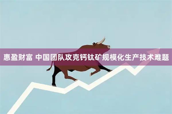 惠盈财富 中国团队攻克钙钛矿规模化生产技术难题