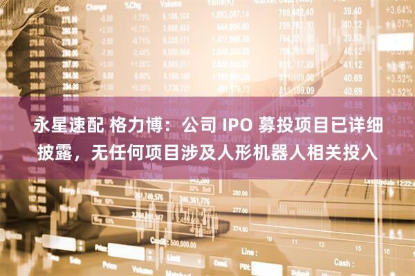 永星速配 格力博：公司 IPO 募投项目已详细披露，无任何项目涉及人形机器人相关投入