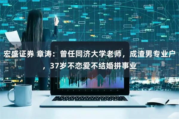 宏盛证券 章涛：曾任同济大学老师，成渣男专业户，37岁不恋爱不结婚拼事业