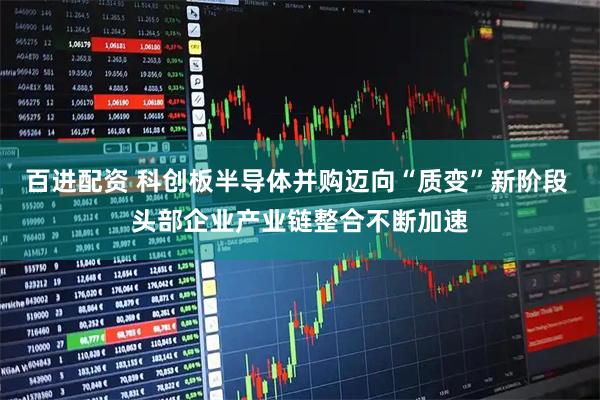 百进配资 科创板半导体并购迈向“质变”新阶段 头部企业产业链整合不断加速