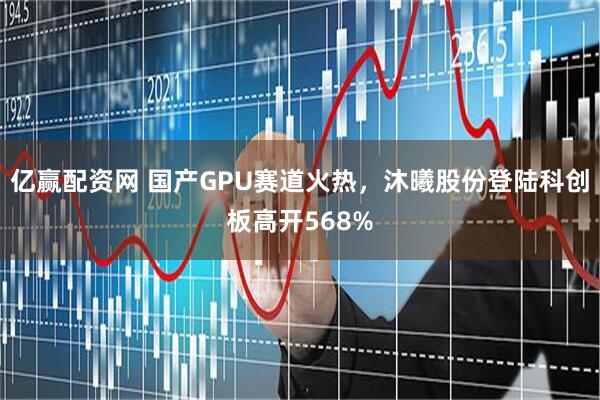 亿赢配资网 国产GPU赛道火热，沐曦股份登陆科创板高开568%